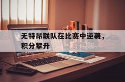 开云足球直播-无特昂联队在比赛中逆袭，积分攀升